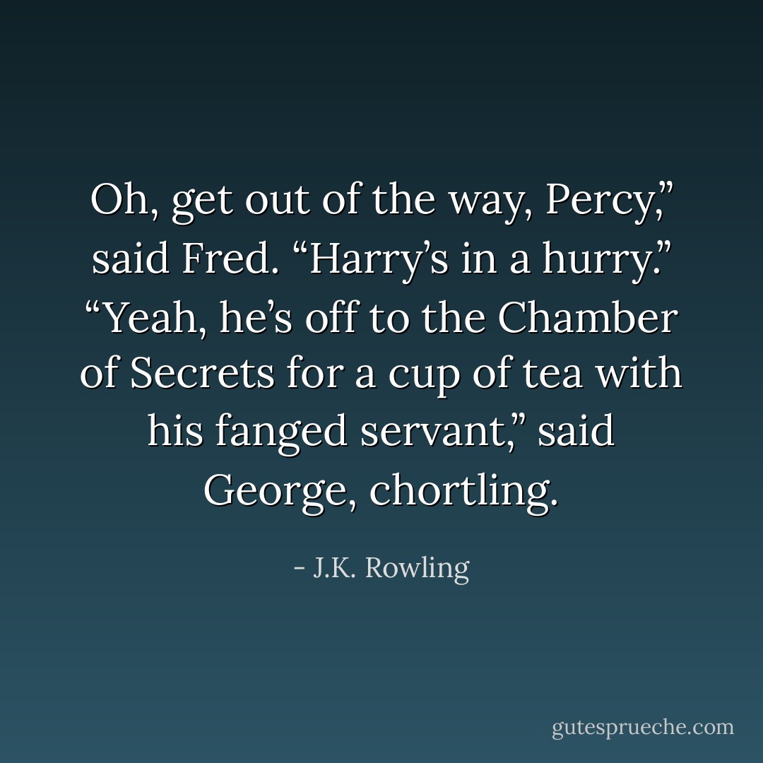 Oh, get out of the way, Percy,” said Fred. “Harry’s in a hurry.”<br />“Yeah, he’s off to the Chamber of Secrets for a cup of tea with his fanged servant,” said George, chortling. - J.K. Rowling
