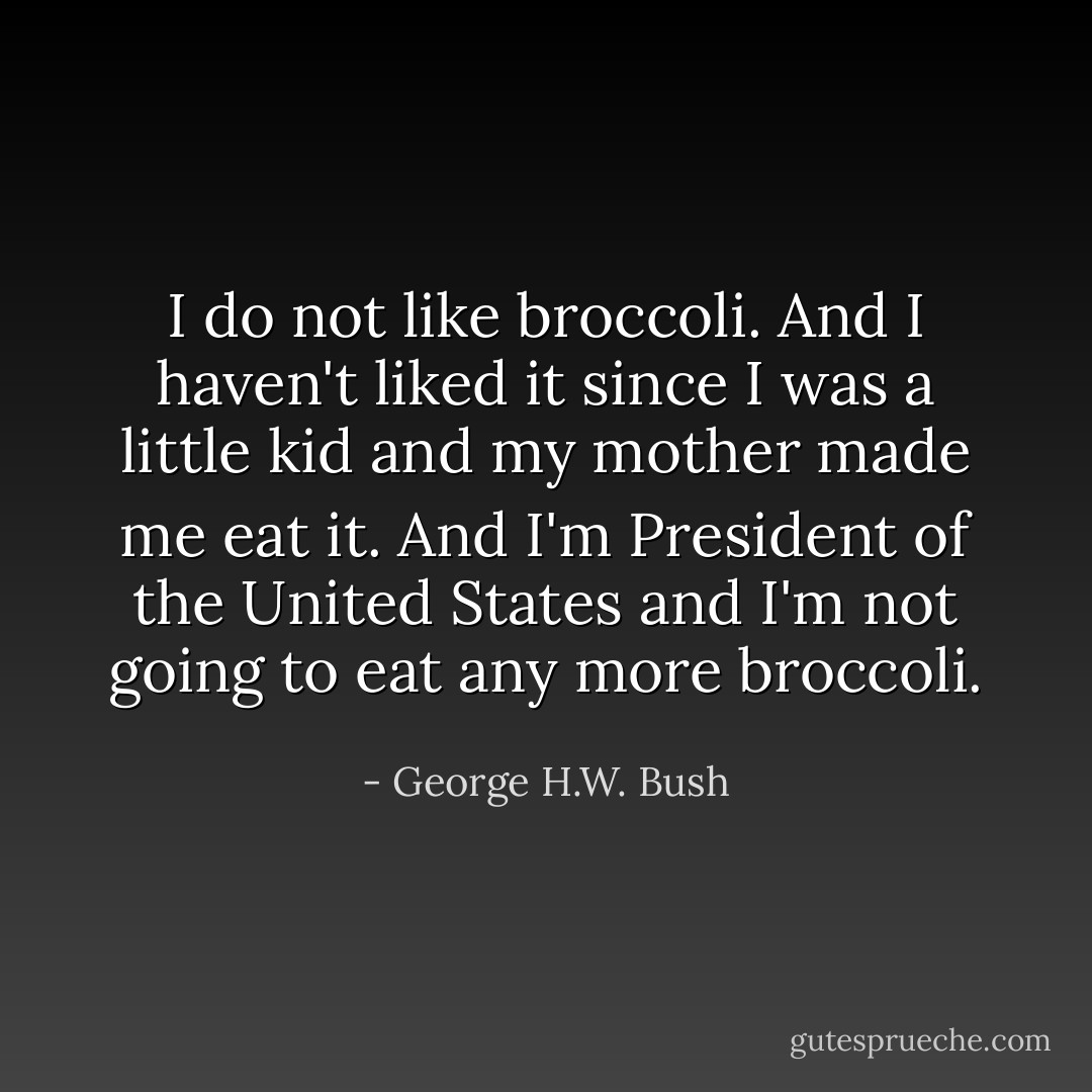 I do not like broccoli. And I haven't liked it since I was a little kid and my mother made me eat it. And I'm President of the United States and I'm not going to eat any more broccoli. - George H.W. Bush