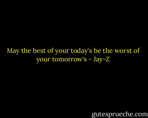 May the best of your today's be the worst of your tomorrow's - Jay-Z