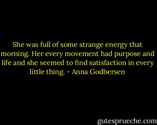 She was full of some strange energy that morning. Her every movement had purpose and life and she seemed to find satisfaction in every little thing. - Anna Godbersen