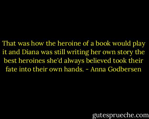 That was how the heroine of a book would play it and Diana was still writing her own story the best heroines she'd always believed took their fate into their own hands. - Anna Godbersen