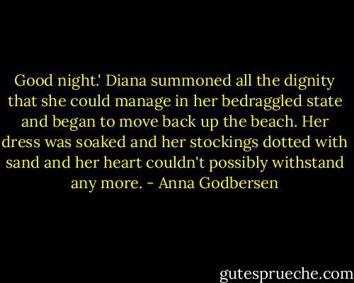 Good night.' Diana summoned all the dignity that she could manage in her bedraggled state and began to move back up the beach. Her dress was soaked and her stockings dotted with sand and her heart couldn't possibly withstand any more. - Anna Godbersen