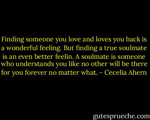 Finding someone you love and loves you back is a wonderful feeling. But finding a true soulmate is an even better feelin. A soulmate is someone who understands you like no other will be there for you forever no matter what. - Cecelia Ahern