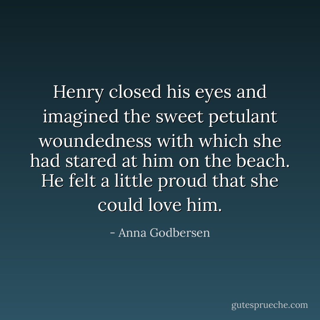 Henry closed his eyes and imagined the sweet petulant woundedness with which she had stared at him on the beach. He felt a little proud that she could love him. - Anna Godbersen