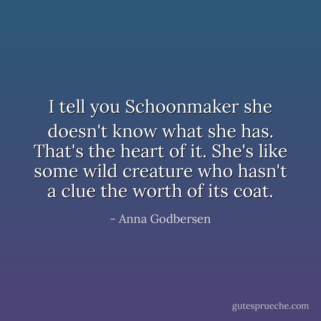 I tell you Schoonmaker she doesn't know what she has. That's the heart of it. She's like some wild creature who hasn't a clue the worth of its coat. - Anna Godbersen