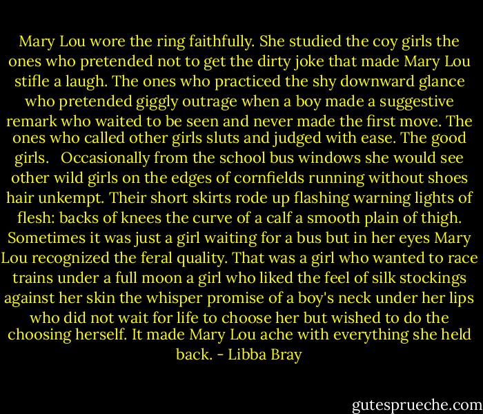Mary Lou wore the ring faithfully. She studied the coy girls the ones who pretended not to get the dirty joke that made Mary Lou stifle a laugh. The ones who practiced the shy downward glance who pretended giggly outrage when a boy made a suggestive remark who waited to be seen and never made the first move. The ones who called other girls sluts and judged with ease. The good girls.<br /><br /><br />Occasionally from the school bus windows she would see other wild girls on the edges of cornfields running without shoes hair unkempt. Their short skirts rode up flashing warning lights of flesh: backs of knees the curve of a calf a smooth plain of thigh. Sometimes it was just a girl waiting for a bus but in her eyes Mary Lou recognized the feral quality. That was a girl who wanted to race trains under a full moon a girl who liked the feel of silk stockings against her skin the whisper promise of a boy's neck under her lips who did not wait for life to choose her but wished to do the choosing herself. It made Mary Lou ache with everything she held back. - Libba Bray