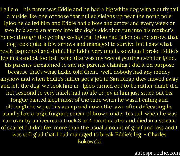 i g l o o<br /> <br /><br />his name was Eddie and he had a<br />big white dog<br />with a curly tail<br />a huskie<br />like one of those that pulled sleighs<br />up near the north pole<br />Igloo he called him<br />and Eddie had a bow and arrow<br />and every week or two<br />he'd send an arrow<br />into the dog's side<br />then run into his mother's house<br />through the yelping<br />saying that Igloo had fallen on<br />the arrow.<br />that dog took quite a few arrows and<br />managed to<br />survive<br />but I saw what really happened and didn't<br />like Eddie very much.<br />so when I broke Eddie's leg<br />in a sandlot football game<br />that was my way of getting even<br />for Igloo.<br /><br />his parents threatened to sue my<br />parents<br />claiming I did it on purpose because<br />that's what Eddie<br />told them.<br /><br />well, nobody had any money anyhow<br />and when Eddie's father got a job<br />in San Diego<br />they moved away and left the<br />dog.<br />we took him in.<br /><br />Igloo turned out to be rather dumb<br />did not respond to very much<br />had no life or joy in him<br />just stuck out his tongue<br />panted<br />slept most of the time<br />when he wasn't eating<br />and although he wiped his ass<br />up and down the lawn after<br />defecating<br />he usually had a large fragrant smear of<br />brown<br />under his tail<br /><br />when he was run over by an<br />icecream truck<br />3 or 4 months later<br />and died in a stream of scarlet<br />I didn't feel more than the<br />usual amount of grief<br />and loss<br />and I was still glad that I<br />had managed to<br />break Eddie's leg. - Charles Bukowski