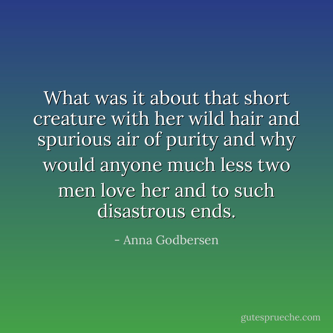 What was it about that short creature with her wild hair and spurious air of purity and why would anyone much less two men love her and to such disastrous ends. - Anna Godbersen