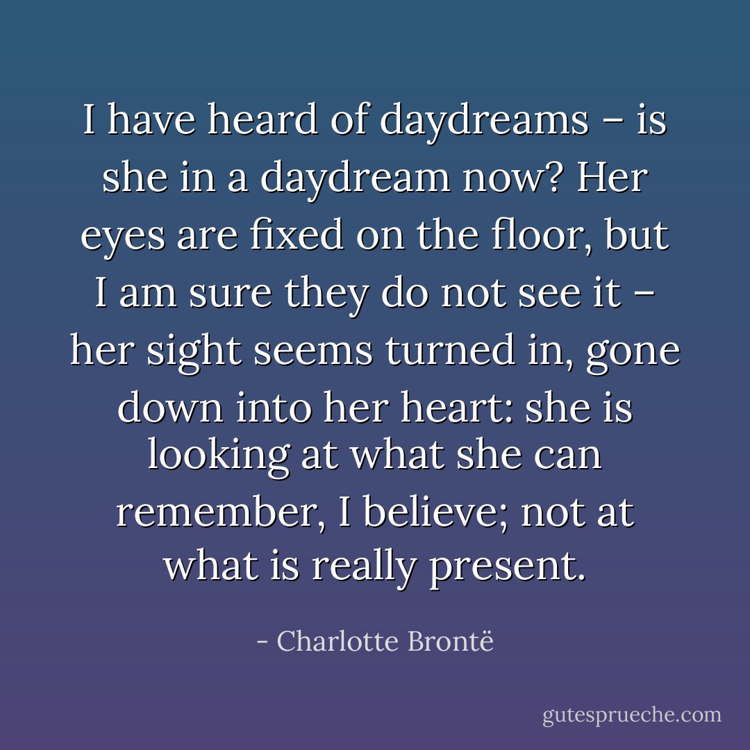 I have heard of daydreams – is she in a daydream now? Her eyes are fixed on the floor, but I am sure they do not see it – her sight seems turned in, gone down into her heart: she is looking at what she can remember, I believe; not at what is really present. - Charlotte Brontë