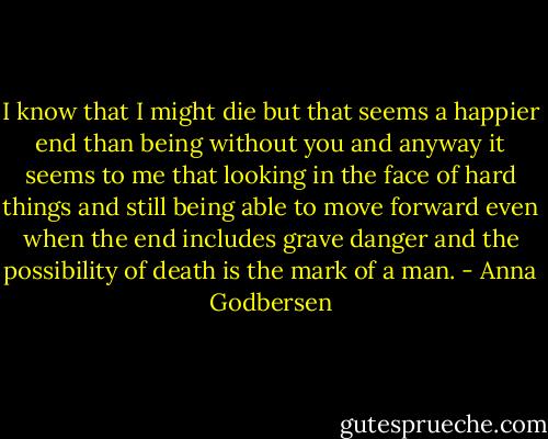 I know that I might die but that seems a happier end than being without you and anyway it seems to me that looking in the face of hard things and still being able to move forward even when the end includes grave danger and the possibility of death is the mark of a man. - Anna Godbersen