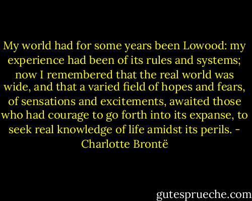 My world had for some years been Lowood: my experience had been of its rules and systems; now I remembered that the real world was wide, and that a varied field of hopes and fears, of sensations and excitements, awaited those who had courage to go forth into its expanse, to seek real knowledge of life amidst its perils. - Charlotte Brontë