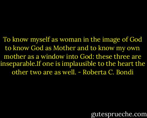 To know myself as woman in the image of God to know God as Mother and to know my own mother as a window into God: these three are inseparable.If one is implausible to the heart the other two are as well. - Roberta C. Bondi