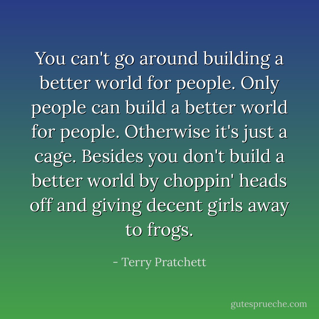 You can't go around building a better world for people. Only people can build a better world for people. Otherwise it's just a cage. Besides you don't build a better world by choppin' heads off and giving decent girls away to frogs. - Terry Pratchett