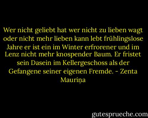 Wer nicht geliebt hat wer nicht zu lieben wagt oder nicht mehr lieben kann lebt frühlingslose Jahre er ist ein im Winter erfrorener und im Lenz nicht mehr knospender Baum. Er fristet sein Dasein im Kellergeschoss als der Gefangene seiner eigenen Fremde. - Zenta Mauriņa
