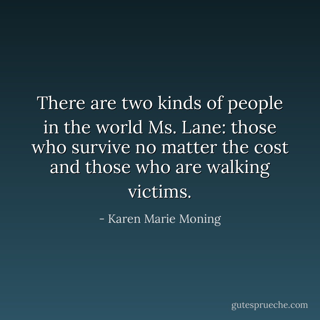There are two kinds of people in the world Ms. Lane: those who survive no matter the cost and those who are walking victims. - Karen Marie Moning