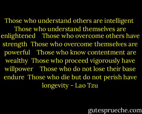 Those who understand others are intelligent<br /> Those who understand themselves are enlightened<br /> <br /> Those who overcome others have strength<br /> Those who overcome themselves are powerful<br /> <br /> Those who know contentment are wealthy<br /> Those who proceed vigorously have willpower<br /> <br /> Those who do not lose their base endure<br /> Those who die but do not perish have longevity - Lao Tzu