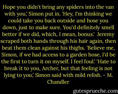 Hope you didn't bring any spiders into the van with you,' Simon put in. 'Hey, I'm thinking we could take you back outside and hose you down, just to make sure. You'd definitely smell better if we did, which, I mean, bonus.' <br />Jeremy scraped both hands through his hair again, then beat them clean against his thighs. 'Believe me, Simon, if we had access to a garden hose, I'd be the first to turn it on myself. I feel foul.'<br />'Hate to break it to you, Archer, but that feeling is not lying to you,' Simon said with mild relish. - M. Chandler