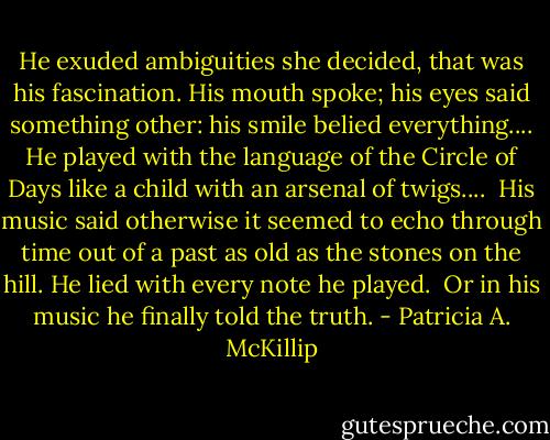 He exuded ambiguities she decided, that was his fascination.<br />His mouth spoke; his eyes said something other: his smile belied everything....<br />He played with the language of the Circle of Days like a child with an arsenal of twigs....<br /> His music said otherwise it seemed to echo through time out of a past as old as the stones on the hill. He lied with every note he played. <br />Or in his music he finally told the truth. - Patricia A. McKillip