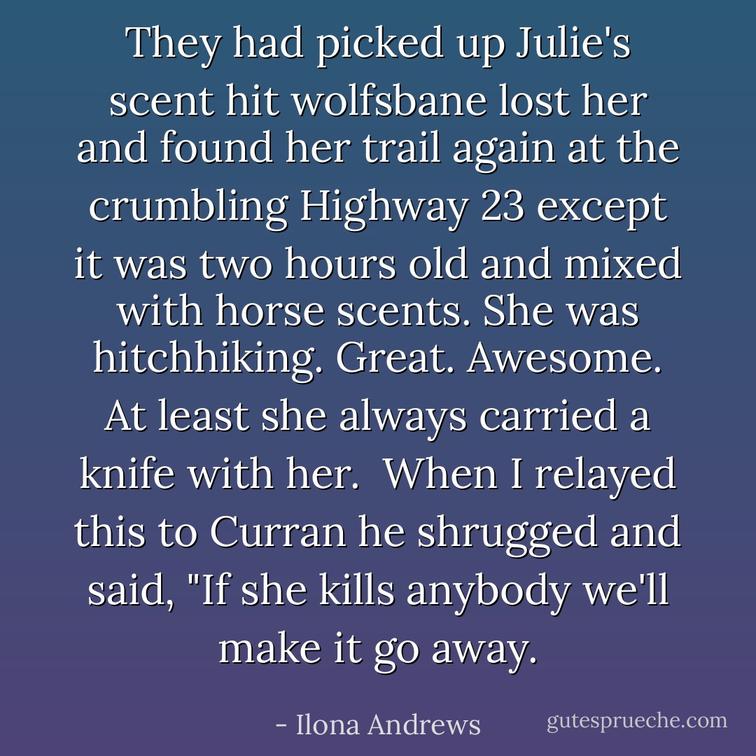 They had picked up Julie's scent hit wolfsbane lost her and found her trail again at the crumbling Highway 23 except it was two hours old and mixed with horse scents. She was hitchhiking. Great. Awesome. At least she always carried a knife with her. <br />When I relayed this to Curran he shrugged and said, "If she kills anybody we'll make it go away. - Ilona Andrews