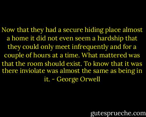 Now that they had a secure hiding place almost a home it did not even seem a hardship that they could only meet infrequently and for a couple of hours at a time. What mattered was that the room should exist. To know that it was there inviolate was almost the same as being in it. - George Orwell
