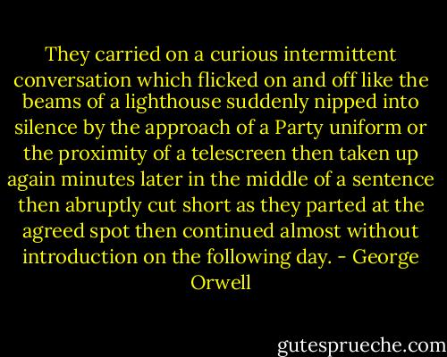 They carried on a curious intermittent conversation which flicked on and off like the beams of a lighthouse suddenly nipped into silence by the approach of a Party uniform or the proximity of a telescreen then taken up again minutes later in the middle of a sentence then abruptly cut short as they parted at the agreed spot then continued almost without introduction on the following day. - George Orwell