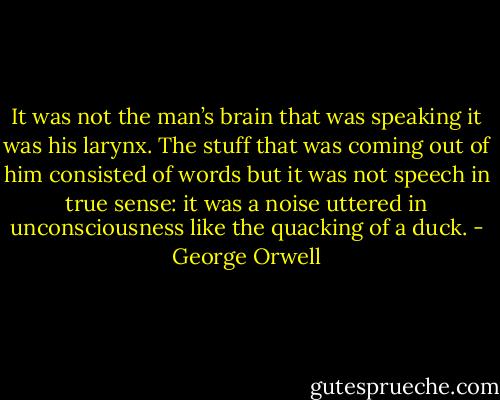 It was not the man’s brain that was speaking it was his larynx. The stuff that was coming out of him consisted of words but it was not speech in true sense: it was a noise uttered in unconsciousness like the quacking of a duck. - George Orwell
