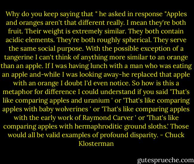Why do you keep saying that " he asked in response "Apples and oranges aren't that different really. I mean they're both fruit. Their weight is extremely similar. They both contain acidic elements. They're both roughly spherical. They serve the same social purpose. With the possible exception of a tangerine I can't think of anything more similar to an orange than an apple. If I was having lunch with a man who was eating an apple and-while I was looking away-he replaced that apple with an orange I doubt I'd even notice. So how is this a metaphor for difference I could understand if you said 'That's like comparing apples and uranium ' or 'That's like comparing apples with baby wolverines ' or 'That's like comparing apples with the early work of Raymond Carver ' or 'That's like comparing apples with hermaphroditic ground sloths.' Those would all be valid examples of profound disparity. - Chuck Klosterman