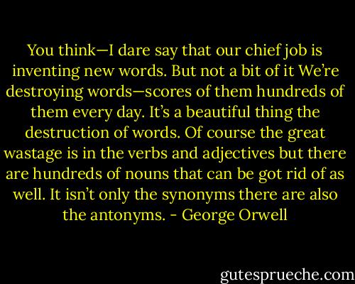 You think—I dare say that our chief job is inventing new words. But not a bit of it We’re destroying words—scores of them hundreds of them every day. It’s a beautiful thing the destruction of words. Of course the great wastage is in the verbs and adjectives but there are hundreds of nouns that can be got rid of as well. It isn’t only the synonyms there are also the antonyms. - George Orwell