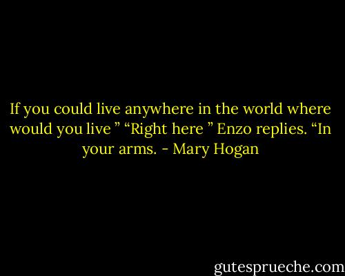 If you could live anywhere in the world where would you live ” “Right here ” Enzo replies. “In your arms. - Mary Hogan