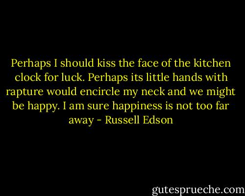 Perhaps I should kiss the face of the kitchen clock for luck. Perhaps its little hands with rapture would encircle my neck and we might be happy. I am sure happiness is not too far away - Russell Edson