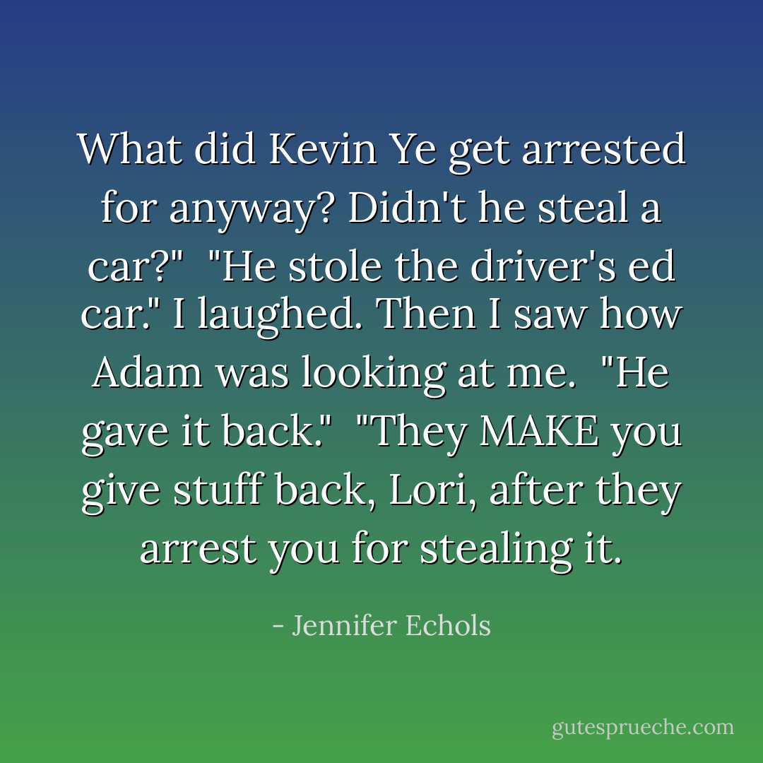 What did Kevin Ye get arrested for anyway? Didn't he steal a car?"<br /> "He stole the driver's ed car."<br />I laughed. Then I saw how Adam was looking at me.<br /> "He gave it back."<br /> "They MAKE you give stuff back, Lori, after they arrest you for stealing it. - Jennifer Echols