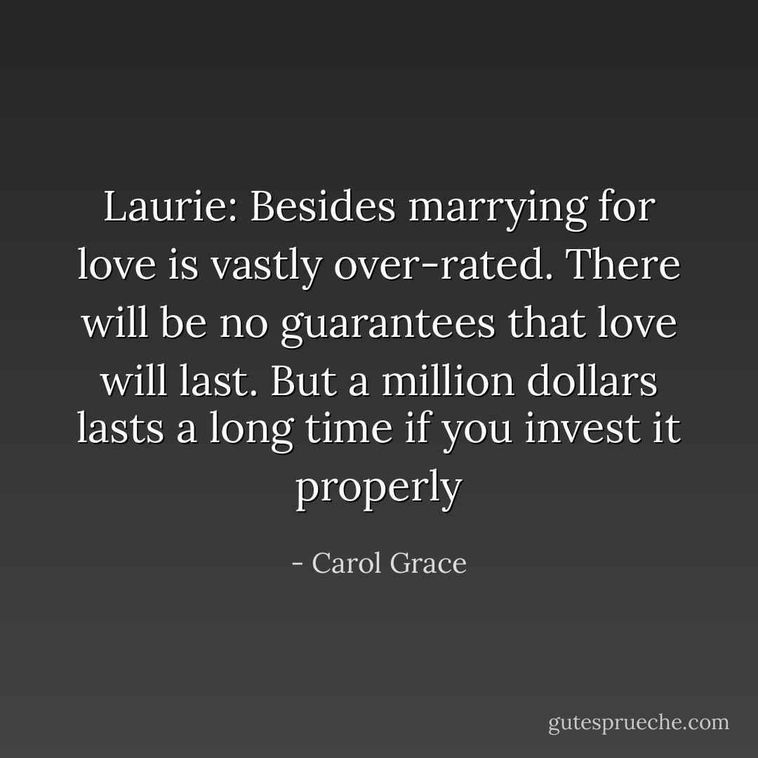 Laurie: Besides marrying for love is vastly over-rated. There will be no guarantees that love will last. But a million dollars lasts a long time if you invest it properly - Carol Grace