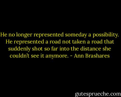 He no longer represented someday a possibility. He represented a road not taken a road that suddenly shot so far into the distance she couldn’t see it anymore. - Ann Brashares
