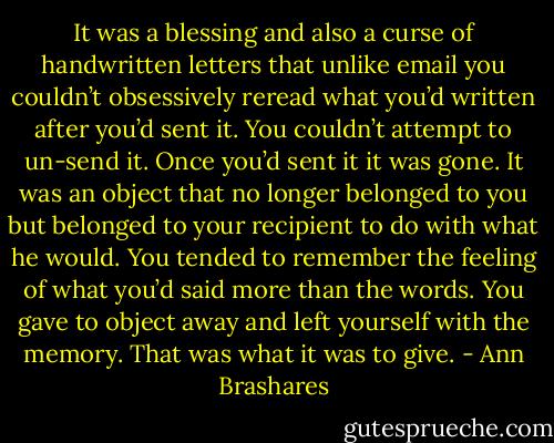 It was a blessing and also a curse of handwritten letters that unlike email you couldn’t obsessively reread what you’d written after you’d sent it. You couldn’t attempt to un-send it. Once you’d sent it it was gone. It was an object that no longer belonged to you but belonged to your recipient to do with what he would. You tended to remember the feeling of what you’d said more than the words. You gave to object away and left yourself with the memory. That was what it was to give. - Ann Brashares