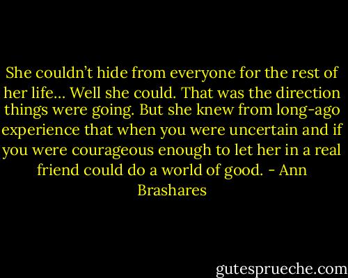 She couldn’t hide from everyone for the rest of her life… Well she could. That was the direction things were going. But she knew from long-ago experience that when you were uncertain and if you were courageous enough to let her in a real friend could do a world of good. - Ann Brashares