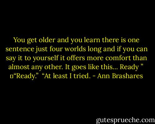 You get older and you learn there is one sentence just four worlds long and if you can say it to yourself it offers more comfort than almost any other. It goes like this… Ready ”<br /> 	“Ready.”<br /> “At least I tried. - Ann Brashares