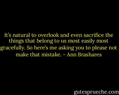 It’s natural to overlook and even sacrifice the things that belong to us most easily most gracefully. So here’s me asking you to please not make that mistake. - Ann Brashares