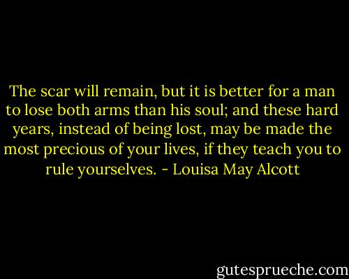 The scar will remain, but it is better for a man to lose both arms than his soul; and these hard years, instead of being lost, may be made the most precious of your lives, if they teach you to rule yourselves. - Louisa May Alcott