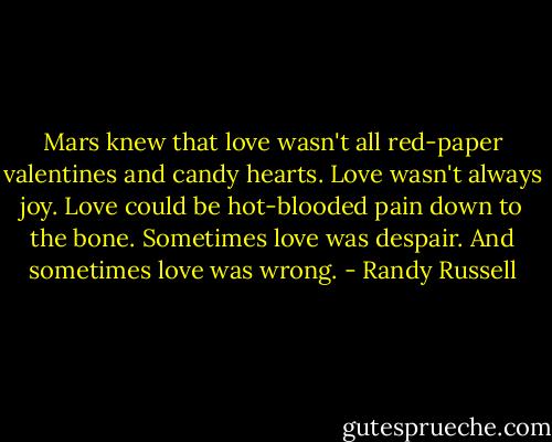 Mars knew that love wasn't all red-paper valentines and candy hearts. Love wasn't always joy. Love could be hot-blooded pain down to the bone. Sometimes love was despair. And sometimes love was wrong. - Randy Russell