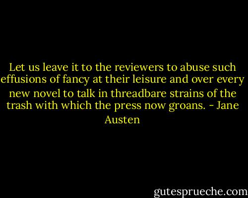 Let us leave it to the reviewers to abuse such effusions of fancy at their leisure and over every new novel to talk in threadbare strains of the trash with which the press now groans. - Jane Austen