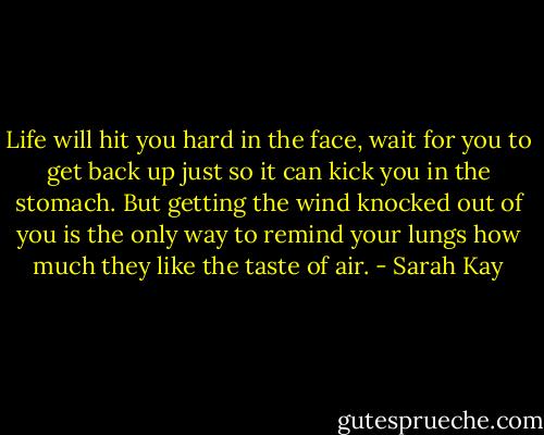 Life will hit you hard in the face, wait for you to get back up just so it can kick you in the stomach. But getting the wind knocked out of you is the only way to remind your lungs how much they like the taste of air. - Sarah Kay
