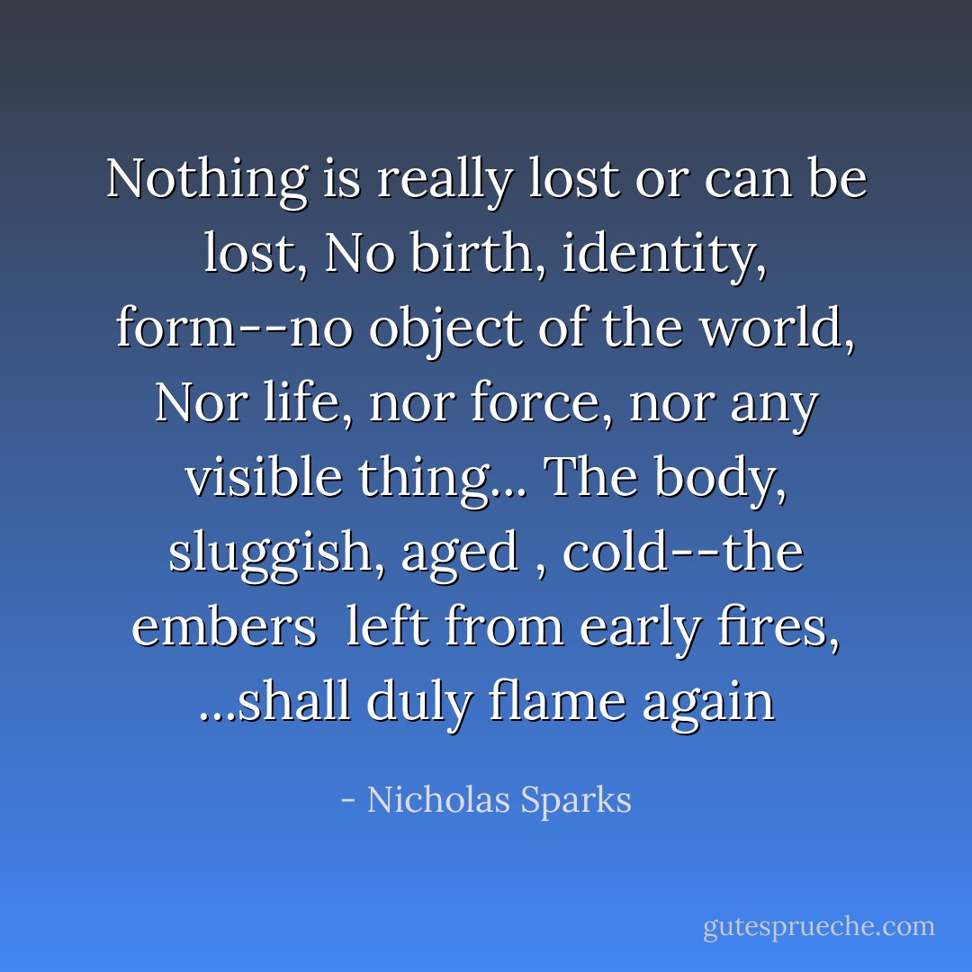 Nothing is really lost or can be lost,<br />No birth, identity, form--no object of the world,<br />Nor life, nor force, nor any visible thing...<br />The body, sluggish, aged , cold--the embers<br /> left from early fires,<br />...shall duly flame again - Nicholas Sparks