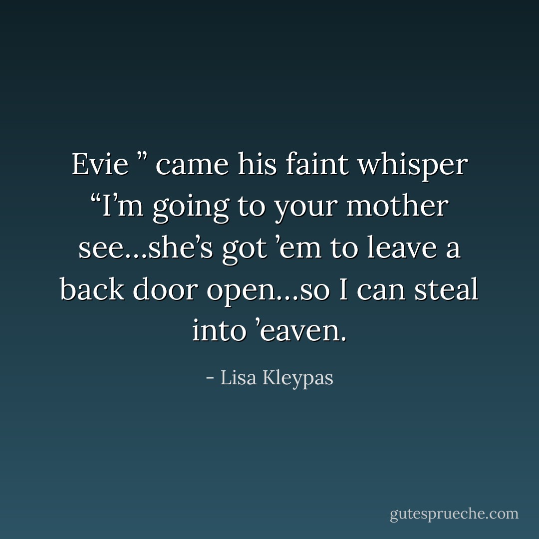 Evie ” came his faint whisper “I’m going to your mother see…she’s got ’em to leave a back door open…so I can steal into ’eaven. - Lisa Kleypas