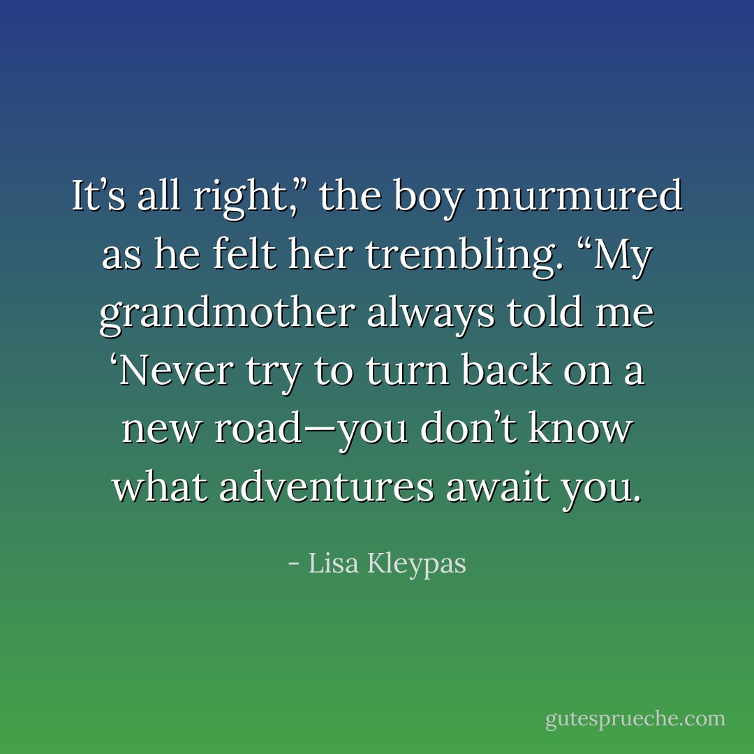 It’s all right,” the boy murmured as he felt her trembling. “My grandmother always told me ‘Never try to turn back on a new road—you don’t know what adventures await you. - Lisa Kleypas