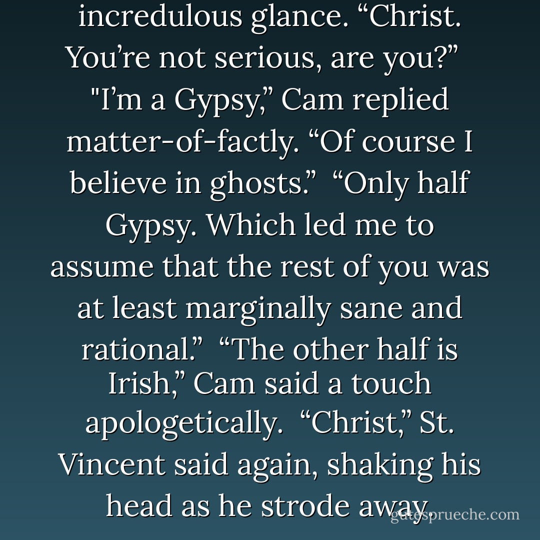 Ghost?” St. Vincent shot him an incredulous glance. “Christ. You’re not serious, are you?”<br /> <br />"I’m a Gypsy,” Cam replied matter-of-factly. “Of course I believe in ghosts.”<br /><br />“Only half Gypsy. Which led me to assume that the rest of you was at least marginally sane and rational.”<br /><br />“The other half is Irish,” Cam said a touch apologetically.<br /><br />“Christ,” St. Vincent said again, shaking his head as he strode away. - Lisa Kleypas