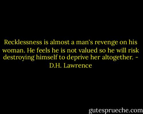 Recklessness is almost a man's revenge on his woman. He feels he is not valued so he will risk destroying himself to deprive her altogether. - D.H. Lawrence