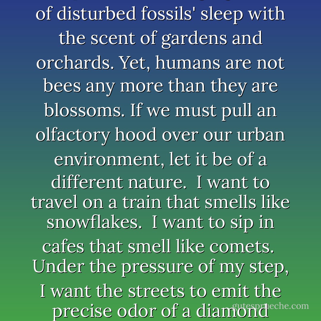 Are You Ready for New Urban Fragrances?<br /><br />Yeah, I guess I'm ready, but listen:<br /><br />Perfume is a disguise. Since the middle ages, we have worn masks of fruit and flowers in order to conceal from ourselves the meaty essence of our humanity. We appreciate the sexual attractant of the rose, the ripeness of the orange, more than we honor our own ripe carnality.<br /><br />Now today we want to perfume our cities, as well; to replace their stinging fumes of disturbed fossils' sleep with the scent of gardens and orchards. Yet, humans are not bees any more than they are blossoms. If we must pull an olfactory hood over our urban environment, let it be of a different nature.<br /><br />I want to travel on a train that smells like snowflakes.<br /><br />I want to sip in cafes that smell like comets.<br /><br />Under the pressure of my step, I want the streets to emit the precise odor of a diamond necklace.<br /><br />I want the newspapers I read to smell like the violins left in pawnshops by weeping hobos on Christmas Eve.<br /><br />I want to carry luggage that reeks of the neurons in Einstein's brain.<br /><br />I want a city's gases to smell like the golden belly hairs of the gods.<br /><br />And when I gaze at a televised picture of the moon, I want to detect, from a distance of 239,000 miles, the aroma of fresh mozzarella. - Tom Robbins