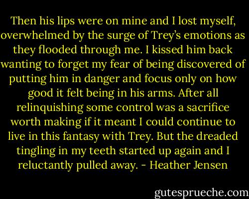 Then his lips were on mine and I lost myself, overwhelmed by the surge of Trey’s emotions as they flooded through me. I kissed him back wanting to forget my fear of being discovered of putting him in danger and focus only on how good it felt being in his arms. After all relinquishing some control was a sacrifice worth making if it meant I could continue to live in this fantasy with Trey. But the dreaded tingling in my teeth started up again and I reluctantly pulled away. - Heather Jensen