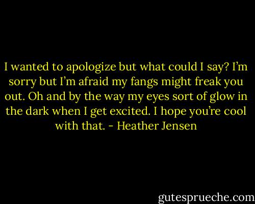 I wanted to apologize but what could I say? I’m sorry but I’m afraid my fangs might freak you out. Oh and by the way my eyes sort of glow in the dark when I get excited. I hope you’re cool with that. - Heather Jensen