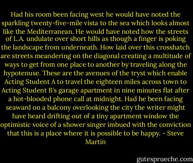 Had his room been facing west he would have noted the sparkling twenty-five-mile vista to the sea which looks almost like the Mediterranean. He would have noted how the streets of L.A. undulate over short hills as though a finger is poking the landscape from underneath. How laid over this crosshatch are streets meandering on the diagonal creating a multitude of ways to get from one place to another by traveling along the hypotenuse. These are the avenues of the tryst which enable Acting Student A to travel the eighteen miles across town to Acting Student B's garage apartment in nine minutes flat after a hot-blooded phone call at midnight. Had he been facing seaward on a balcony overlooking the city the writer might have heard drifting out of a tiny apartment window the optimistic voice of a shower singer imbued with the conviction that this is a place where it is possible to be happy. - Steve Martin